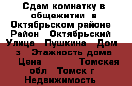 Сдам комнатку в общежитии, в Октябрьском районе › Район ­ Октябрьский › Улица ­ Пушкина › Дом ­ 27з › Этажность дома ­ 5 › Цена ­ 6 000 - Томская обл., Томск г. Недвижимость » Квартиры аренда   . Томская обл.